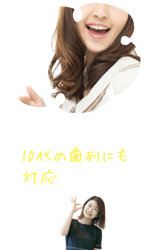 永久歯が萌出途中の10代の歯列にも対応した装置！